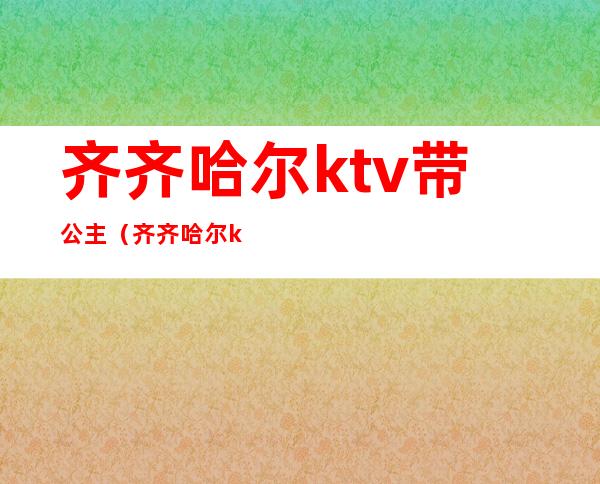 齐齐哈尔ktv带公主（齐齐哈尔ktv带公主能带走）