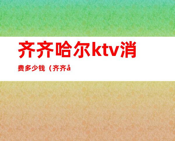 齐齐哈尔ktv消费多少钱（齐齐哈尔ktv消费多少钱一天）