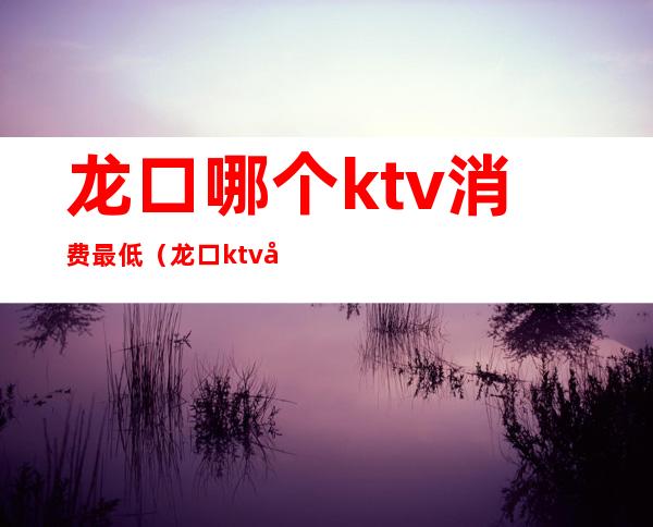 龙口哪个ktv消费最低（龙口ktv 公主消费）