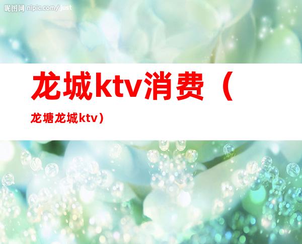 龙城ktv消费（龙塘龙城ktv）