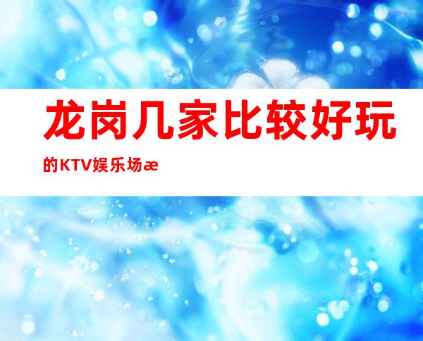 龙岗几家比较好玩的KTV娱乐场所推荐！消费地址一览 – 深圳龙岗商务KTV