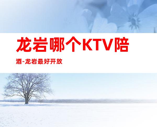 龙岩哪个KTV陪酒-龙岩最好开放的KTV陪唱公主夜场消费排名