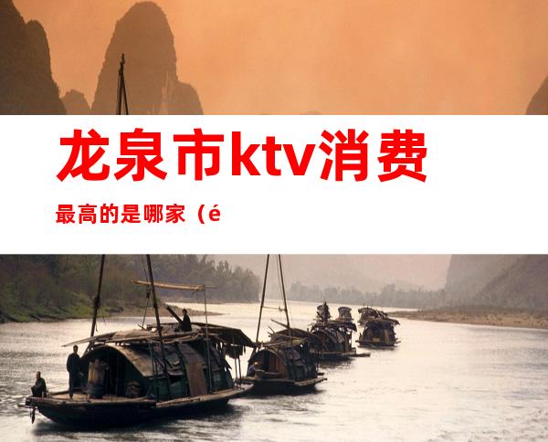 龙泉市ktv消费最高的是哪家（龙泉江南会ktv消费）