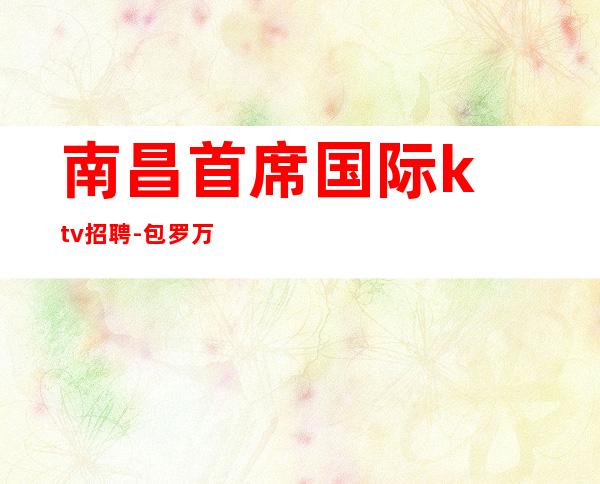 南昌首席国际ktv招聘-包罗万象学如穿井精诚所至