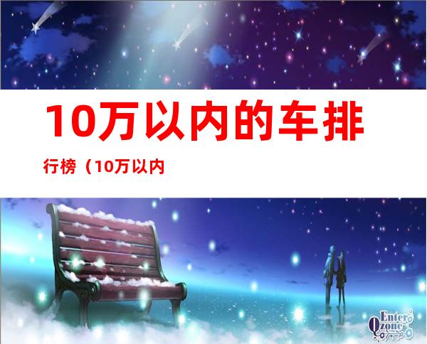 10万以内的车排行榜（10万以内的车排行榜前十名suv省油）