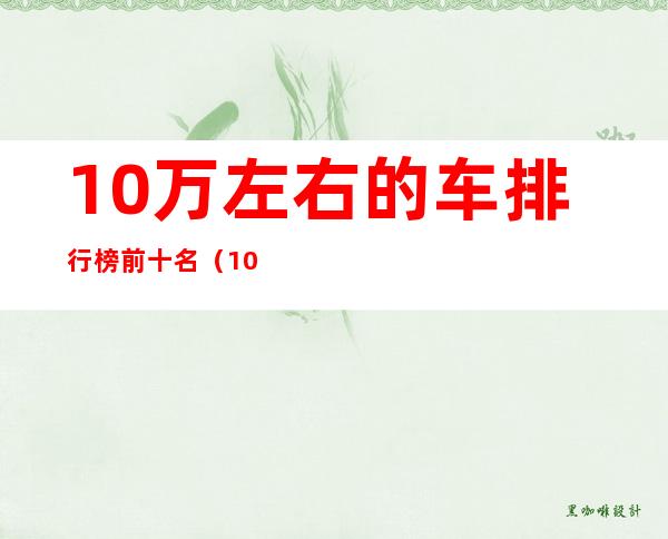 10万左右的车排行榜前十名（10万左右的车排行榜前十名suv）