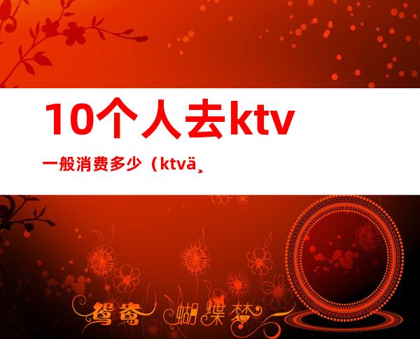 10个人去ktv一般消费多少（ktv一个人去多少钱）