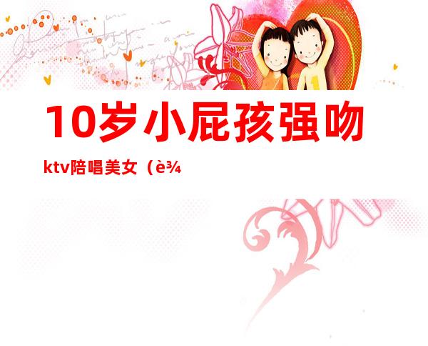 10岁小屁孩强吻ktv陪唱美女（辽宁女子KTV强吻）