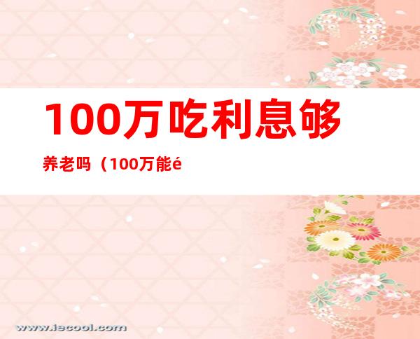 100万吃利息够养老吗（100万能靠利息生活吗）