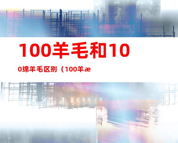 100羊毛和100绵羊毛区别（100羊毛和100绵羊毛哪个贵）