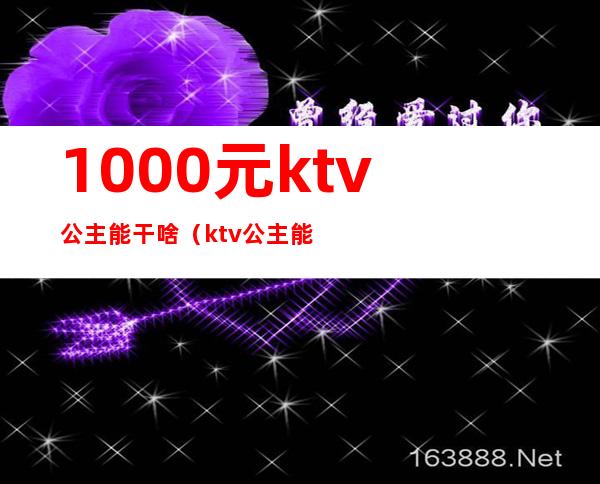 1000元ktv公主能干啥（ktv公主能赚多少钱）