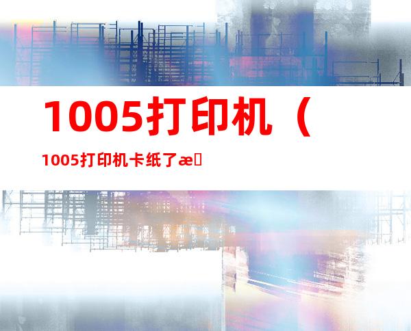 1005打印机（1005打印机卡纸了怎么处理?）