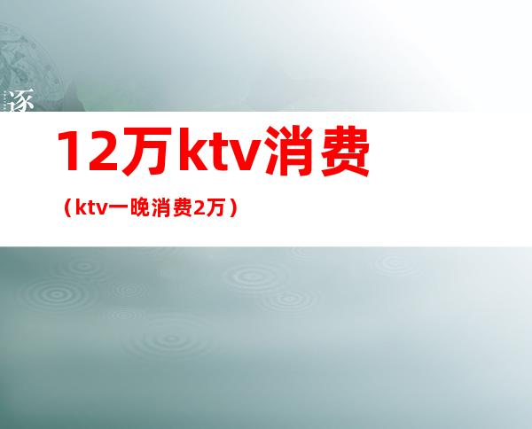 12万ktv消费（ktv一晚消费2万）