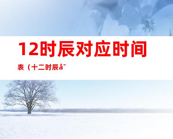 12时辰对应时间表（十二时辰对照表查询）