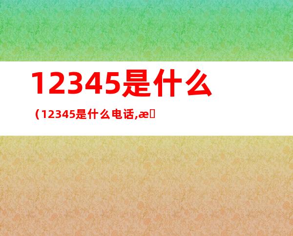 12345是什么（12345是什么电话,投诉了有效吗?）