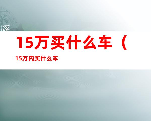 15万买什么车（15万内买什么车比较好）