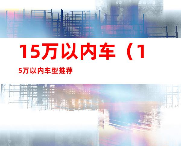 15万以内车（15万以内车型推荐）