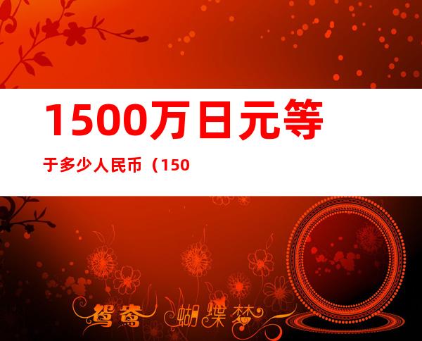 1500万日元等于多少人民币（1500万日元等于多少人民币汇率）