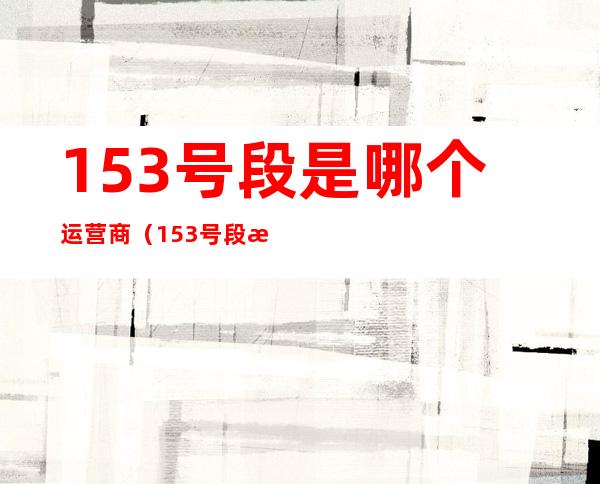 153号段是哪个运营商（153号段是哪个运营商的号码）