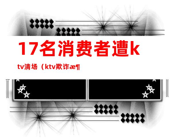 17名消费者遭ktv清场（ktv欺诈消费）