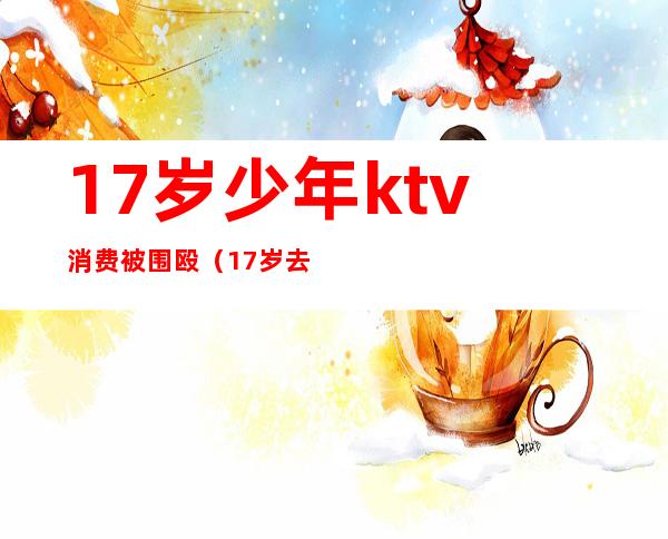 17岁少年ktv消费被围殴（17岁去ktv玩犯法吗）