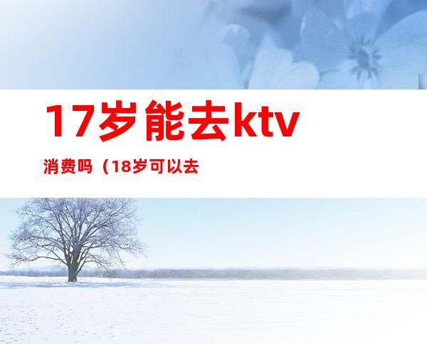 17岁能去ktv消费吗（18岁可以去KTV吗）