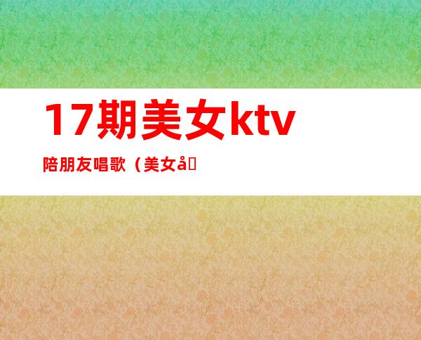 17期美女ktv陪朋友唱歌（美女在KTV唱歌）