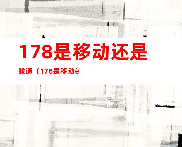 178是移动还是联通（178是移动还是联通还是电信）