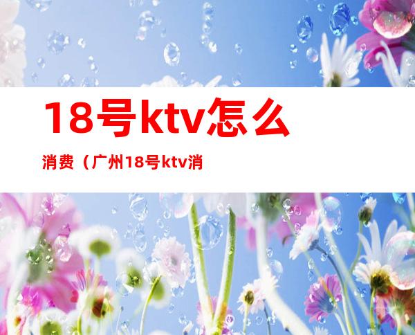 18号ktv怎么消费（广州18号ktv消费）