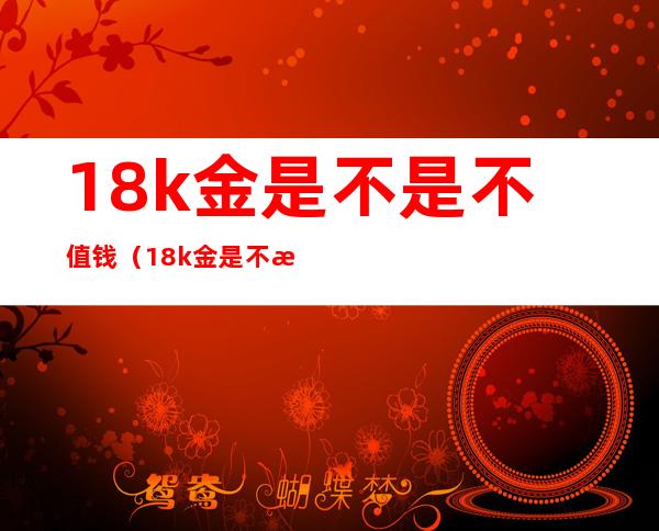 18k金是不是不值钱（18k金是不是不值钱?-芝士回答）