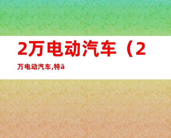 2万电动汽车（2万电动汽车,特价来袭,购车优惠大放送,欢迎来电咨询）