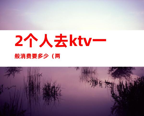 2个人去ktv一般消费要多少（两个人去ktv唱歌多少钱）