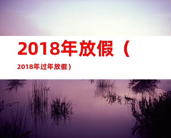 2018年放假（2018年过年放假）