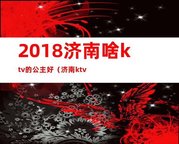 2018济南啥ktv的公主好（济南ktv公主多少钱）