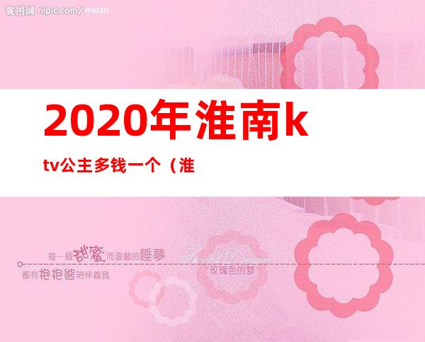 2020年淮南ktv公主多钱一个（淮北ktv公主什么价位）