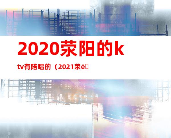 2020荥阳的ktv有陪唱的（2021荥阳哪个ktv玩的比较开）