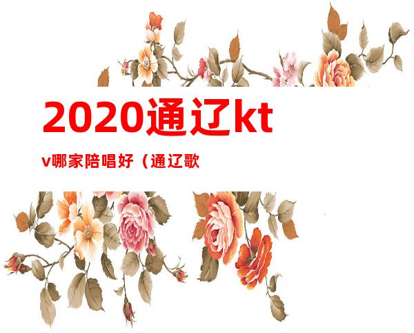 2020通辽ktv哪家陪唱好（通辽歌厅陪唱价钱）