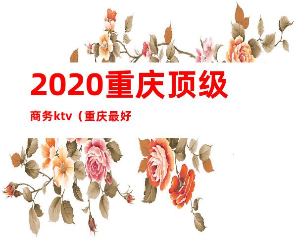 2020重庆顶级商务ktv（重庆最好商务）