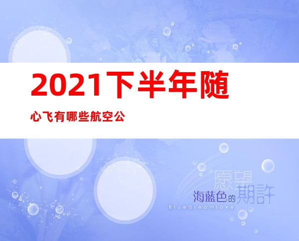 2021下半年随心飞有哪些航空公司（2021年下半年航空公司随心飞）