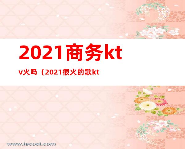 2021商务ktv火吗（2021很火的歌ktv）