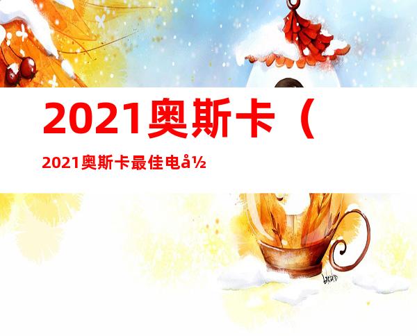 2021奥斯卡（2021奥斯卡最佳电影）