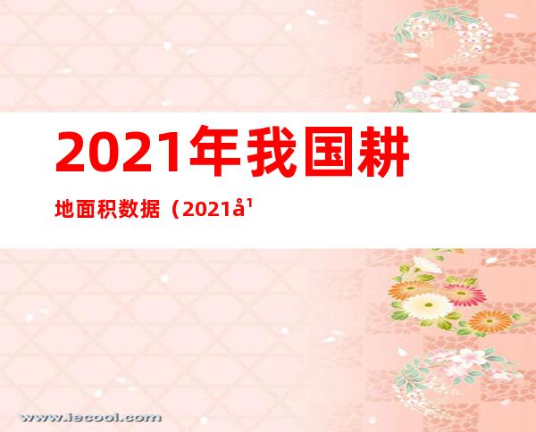 2021年我国耕地面积数据（2021年全国各省耕地面积）