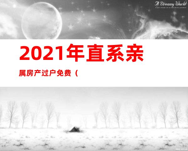 2021年直系亲属房产过户免费（2021年直系亲属房产过户免费公证费）