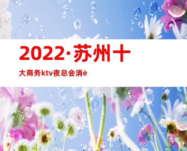 2022·苏州十大商务ktv夜总会消费介绍+包厢预订