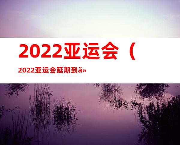 2022亚运会（2022亚运会延期到什么时候）