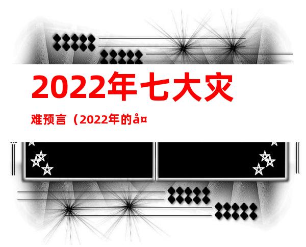 2022年七大灾难预言（2022年的大灾难发生预言）