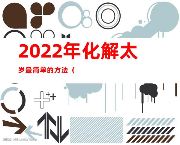 2022年化解太岁最简单的方法（2022年化解太岁最简单的方法府谷县高乃则回来）