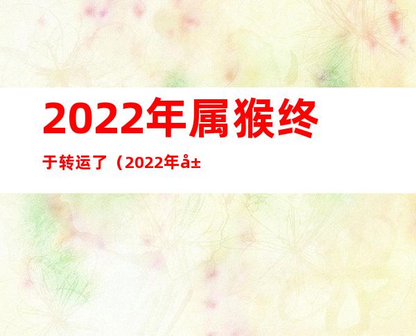 2022年属猴终于转运了（2022年属猴终于转运了百度文库）