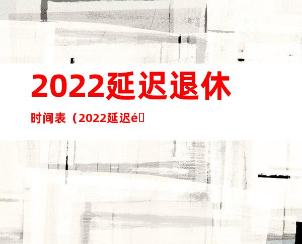 2022延迟退休时间表（2022延迟退休时间表格）