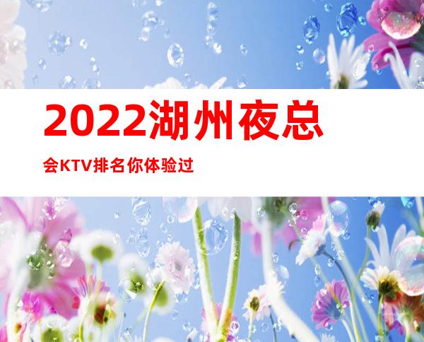 2022湖州夜总会KTV.排名你体验过玩耍过几家 – 湖州安吉商务KTV